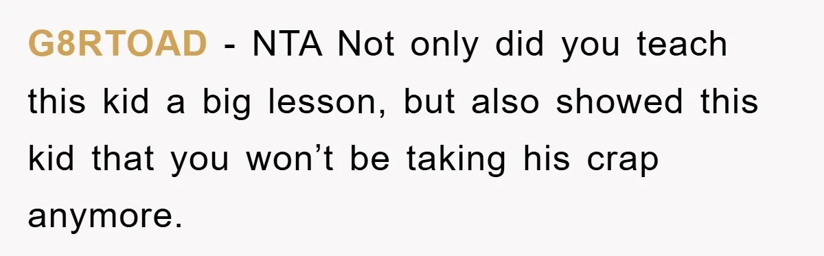 G8RTOAD − NTA Not only did you teach this kid a big lesson, but also showed this kid that you won’t be taking his crap anymore.