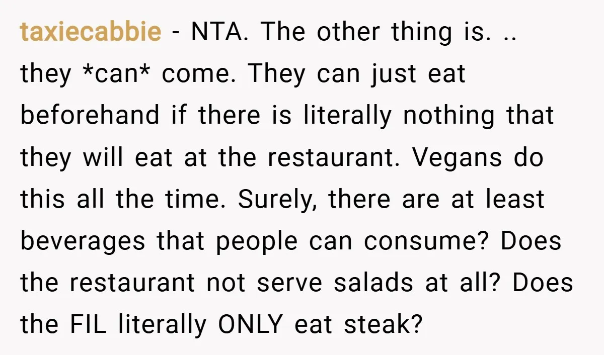 taxiecabbie − NTA. The other thing is. .. they *can* come. They can just eat beforehand if there is literally nothing that they will eat at the restaurant. Vegans do...