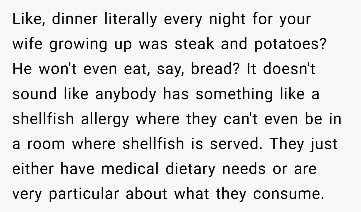 Like, dinner literally every night for your wife growing up was steak and potatoes? He won't even eat, say, bread? It doesn't sound like anybody has something like a shellfish...