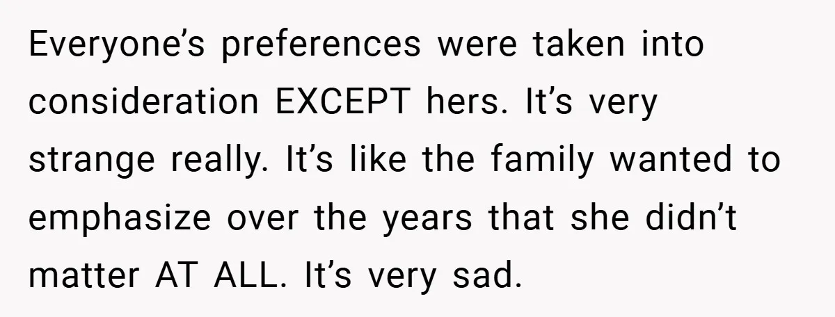 Everyone’s preferences were taken into consideration EXCEPT hers. It’s very strange really. It’s like the family wanted to emphasize over the years that she didn’t matter AT ALL. It’s very...