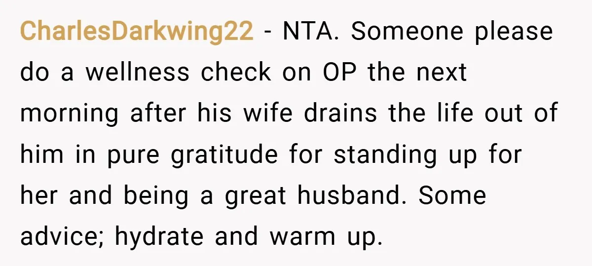 CharlesDarkwing22 − NTA. Someone please do a wellness check on OP the next morning after his wife drains the life out of him in pure gratitude for standing up for...