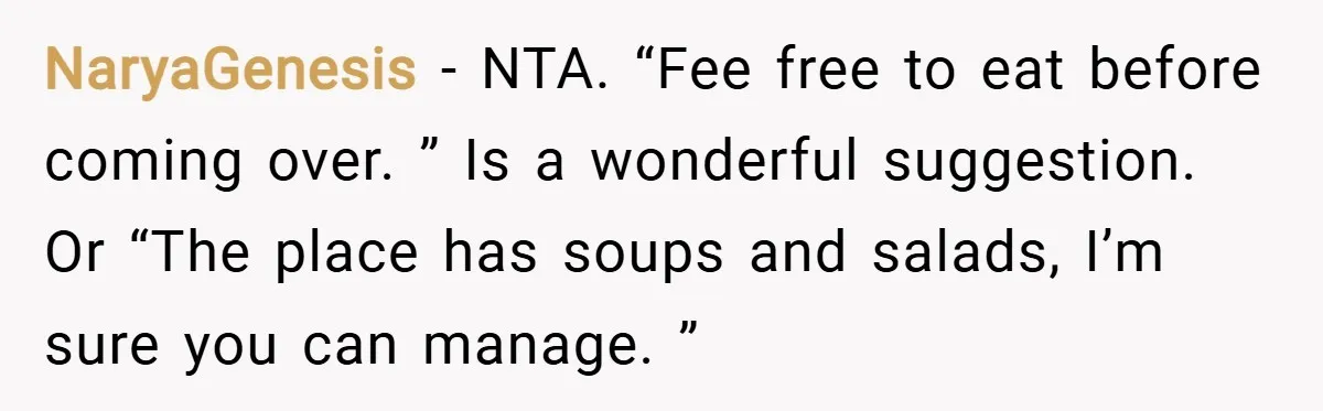 NaryaGenesis − NTA. “Fee free to eat before coming over. ” Is a wonderful suggestion. Or “The place has soups and salads, I’m sure you can manage. ”