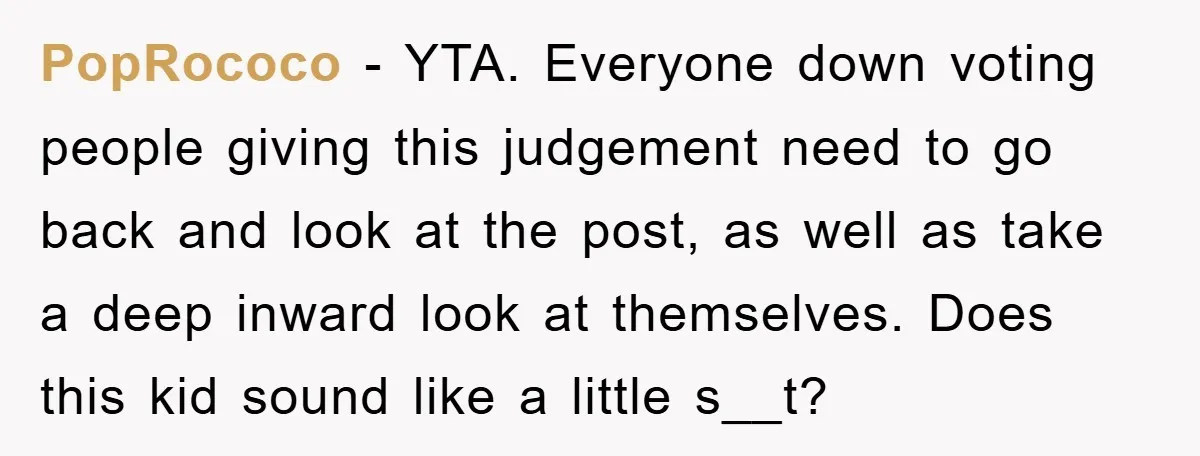 PopRococo − YTA. Everyone down voting people giving this judgement need to go back and look at the post, as well as take a deep inward look at themselves. Does...
