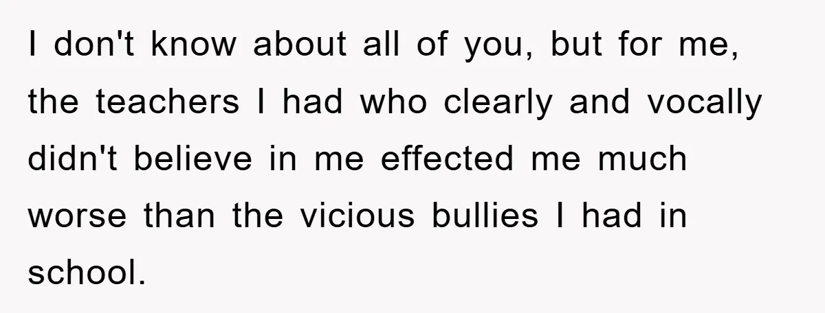 I don't know about all of you, but for me, the teachers I had who clearly and vocally didn't believe in me effected me much worse than the vicious bullies...