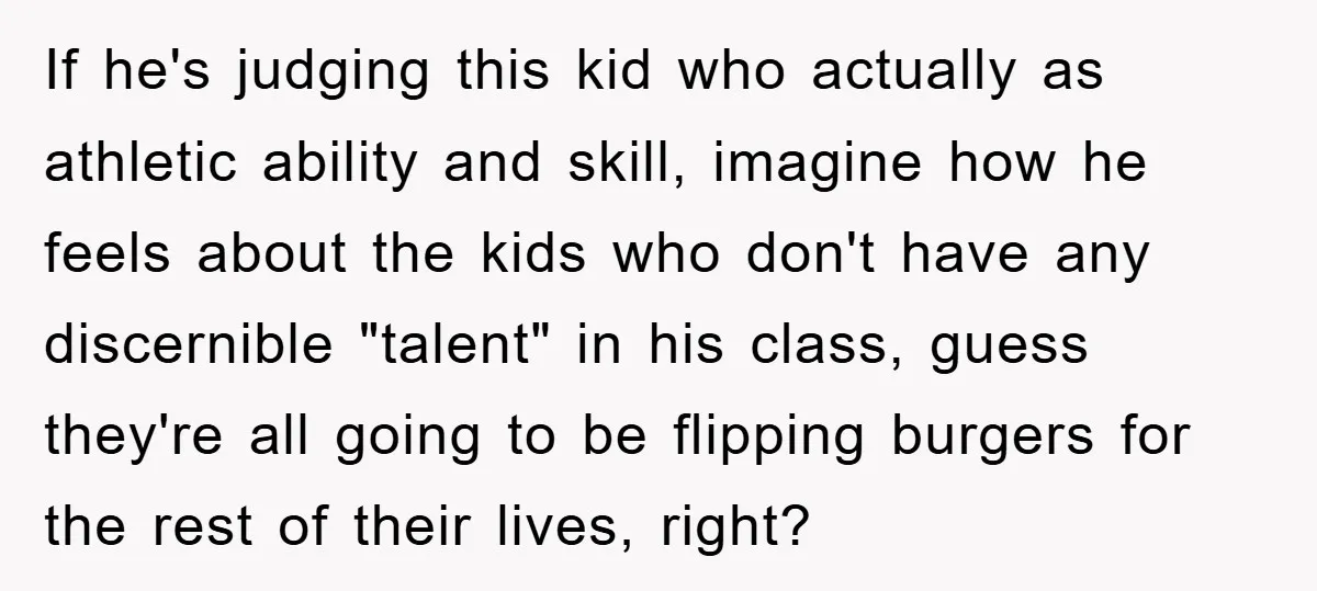 If he's judging this kid who actually as athletic ability and skill, imagine how he feels about the kids who don't have any discernible "talent" in his class, guess they're...