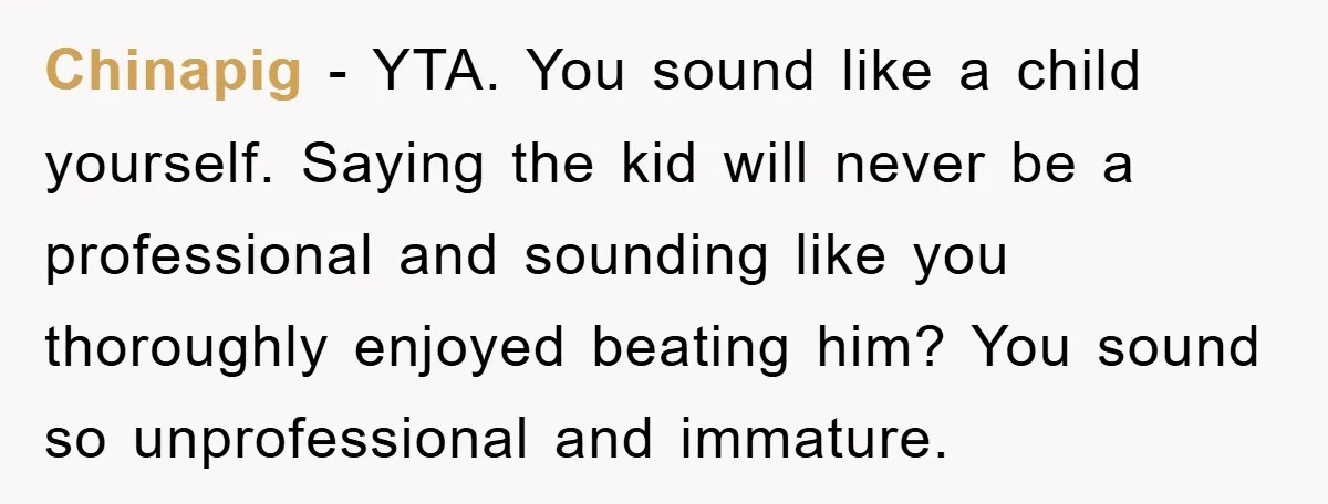 Chinapig − YTA. You sound like a child yourself. Saying the kid will never be a professional and sounding like you thoroughly enjoyed beating him? You sound so unprofessional and...