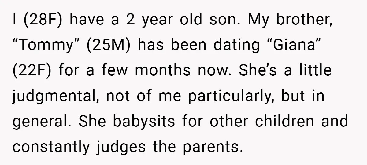 I (28F) have a 2 year old son. My brother, “Tommy” (25M) has been dating “Giana” (22F) for a few months now. She’s a little judgmental, not of me particularly,...