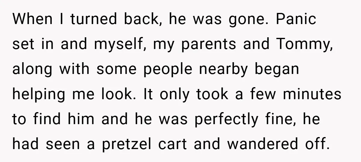 When I turned back, he was gone. Panic set in and myself, my parents and Tommy, along with some people nearby began helping me look. It only took a few...