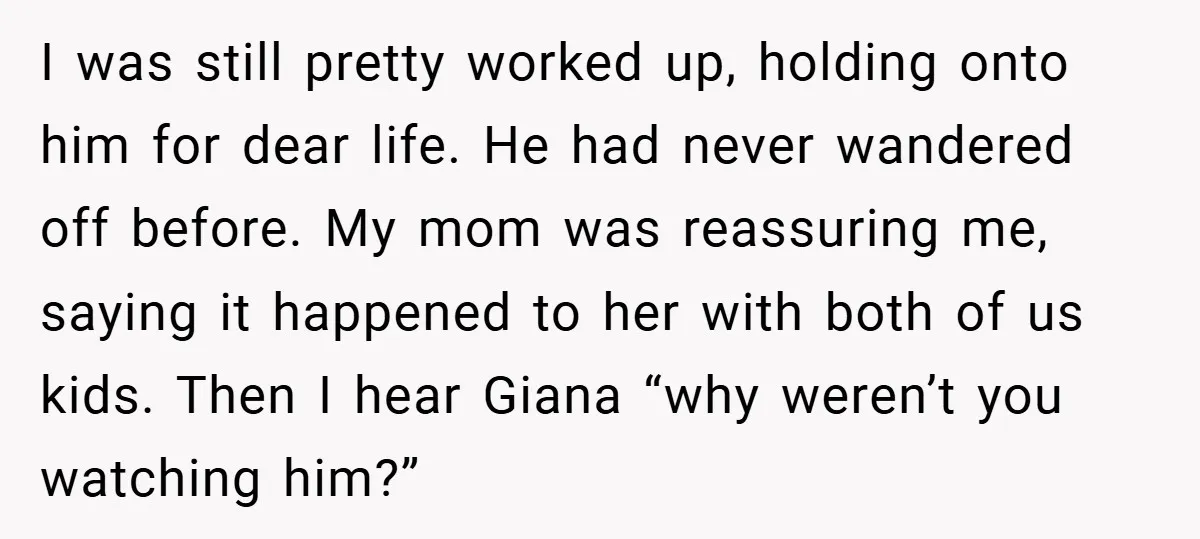 I was still pretty worked up, holding onto him for dear life. He had never wandered off before. My mom was reassuring me, saying it happened to her with both...