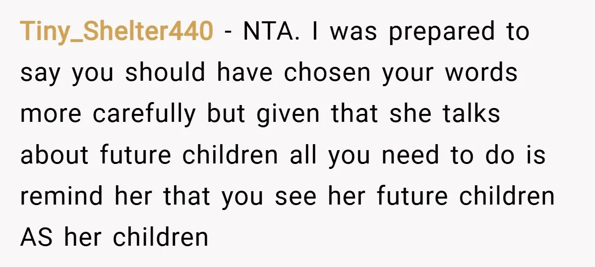 Tiny_Shelter440 − NTA. I was prepared to say you should have chosen your words more carefully but given that she talks about future children all you need to do is...