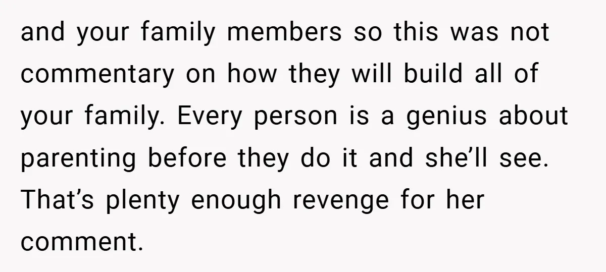 and your family members so this was not commentary on how they will build all of your family. Every person is a genius about parenting before they do it and...