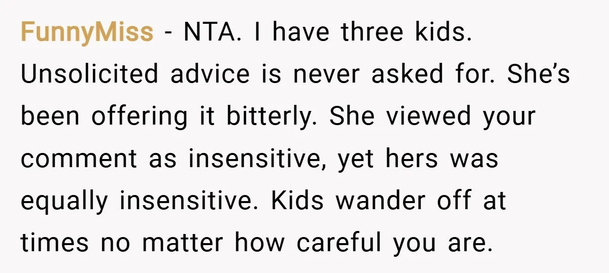 FunnyMiss − NTA. I have three kids. Unsolicited advice is never asked for. She’s been offering it bitterly. She viewed your comment as insensitive, yet hers was equally insensitive. Kids...