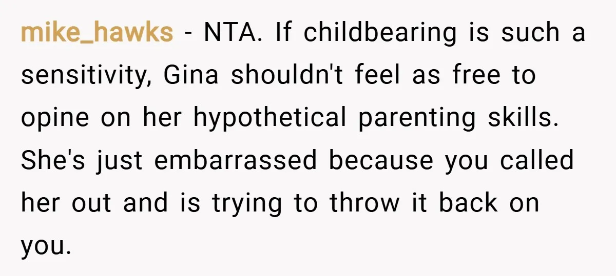 mike_hawks − NTA. If childbearing is such a sensitivity, Gina shouldn't feel as free to opine on her hypothetical parenting skills. She's just embarrassed because you called her out and...