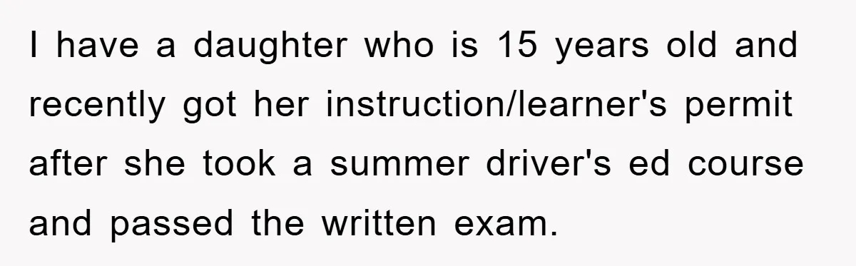 I have a daughter who is 15 years old and recently got her instruction/learner's permit after she took a summer driver's ed course and passed the written exam.