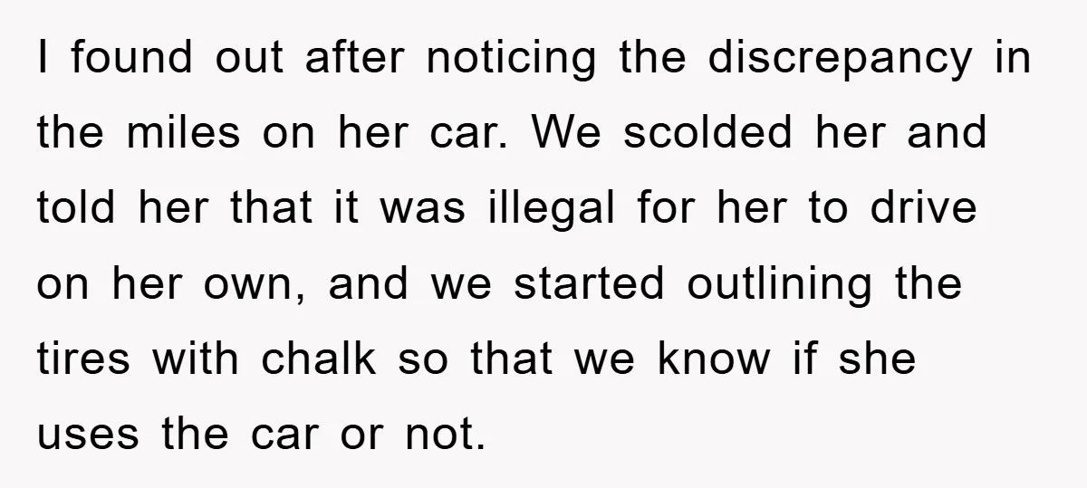 I found out after noticing the discrepancy in the miles on her car. We scolded her and told her that it was illegal for her to drive on her own,...
