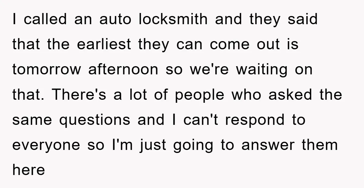 I called an auto locksmith and they said that the earliest they can come out is tomorrow afternoon so we're waiting on that. There's a lot of people who asked...