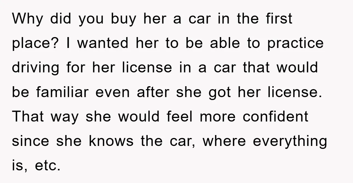 Why did you buy her a car in the first place? I wanted her to be able to practice driving for her license in a car that would be familiar...