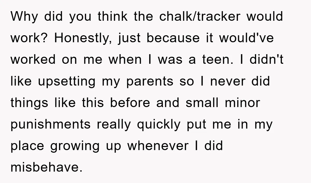 Why did you think the chalk/tracker would work? Honestly, just because it would've worked on me when I was a teen. I didn't like upsetting my parents so I never...