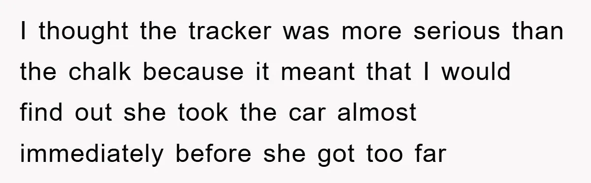 I thought the tracker was more serious than the chalk because it meant that I would find out she took the car almost immediately before she got too far