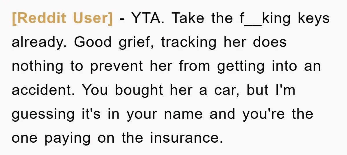 [Reddit User] - YTA. Take the f__king keys already. Good grief, tracking her does nothing to prevent her from getting into an accident. You bought her a car, but I'm...