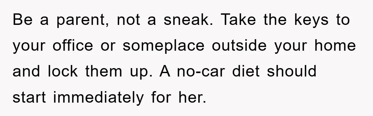 Be a parent, not a sneak. Take the keys to your office or someplace outside your home and lock them up. A no-car diet should start immediately for her.