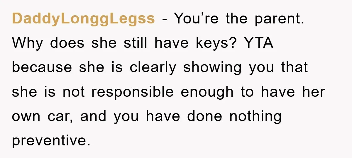 DaddyLonggLegss - You’re the parent. Why does she still have keys? YTA because she is clearly showing you that she is not responsible enough to have her own car, and...