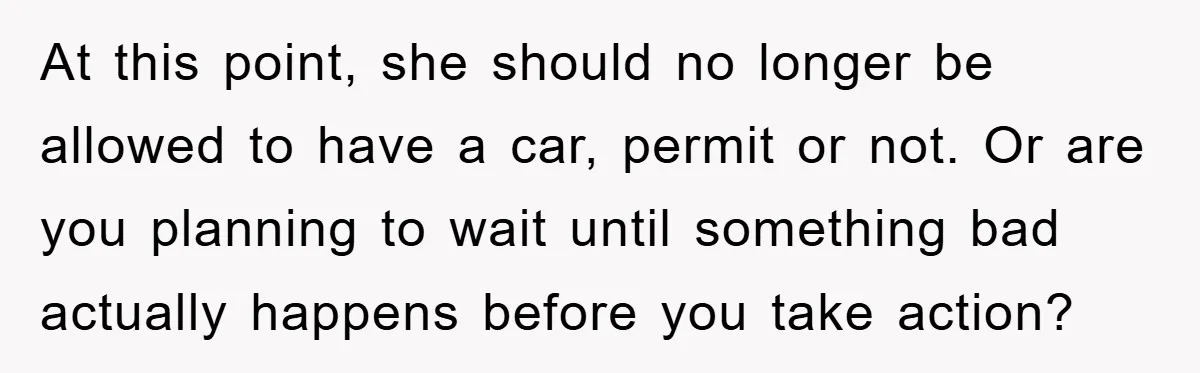At this point, she should no longer be allowed to have a car, permit or not. Or are you planning to wait until something bad actually happens before you take...