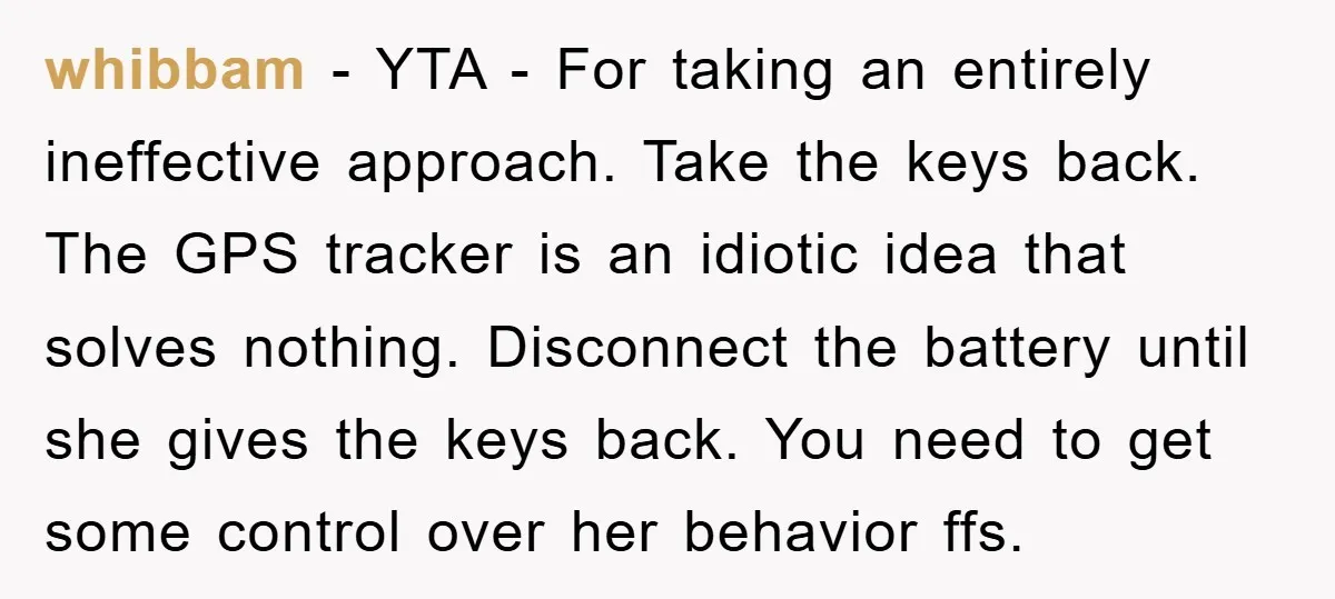 whibbam - YTA - For taking an entirely ineffective approach. Take the keys back. The GPS tracker is an idiotic idea that solves nothing. Disconnect the battery until she gives...