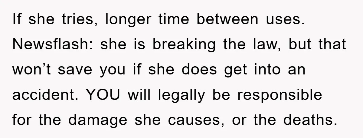 If she tries, longer time between uses. Newsflash: she is breaking the law, but that won’t save you if she does get into an accident. YOU will legally be responsible...