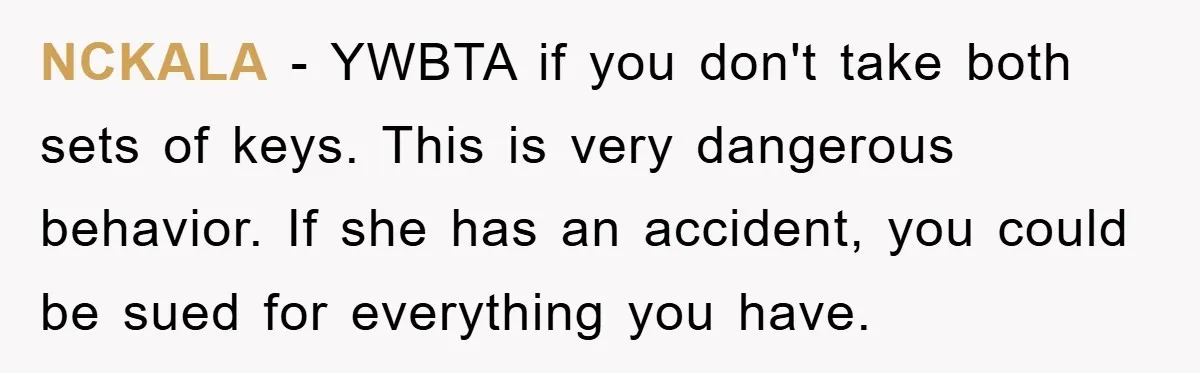 NCKALA - YWBTA if you don't take both sets of keys. This is very dangerous behavior. If she has an accident, you could be sued for everything you have.