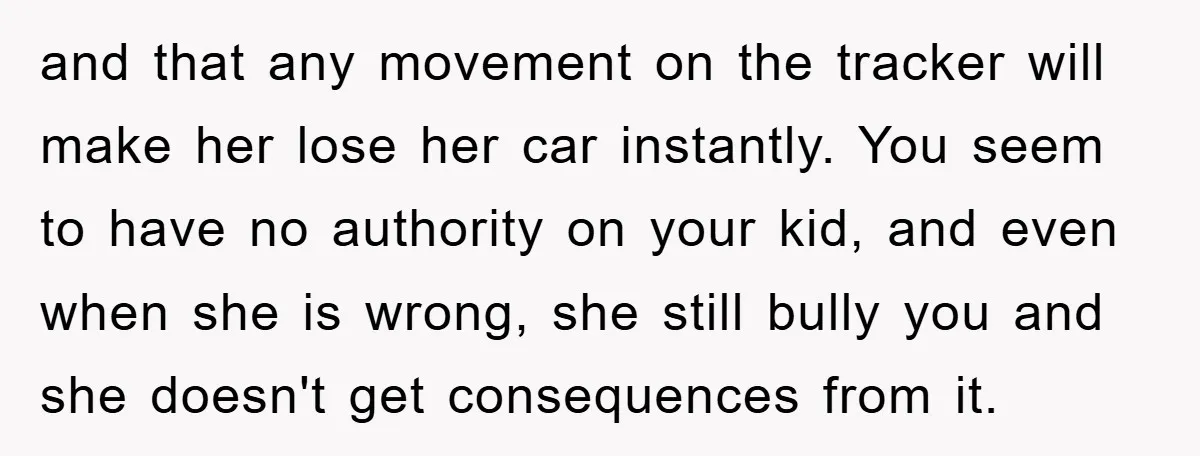 and that any movement on the tracker will make her lose her car instantly. You seem to have no authority on your kid, and even when she is wrong, she...