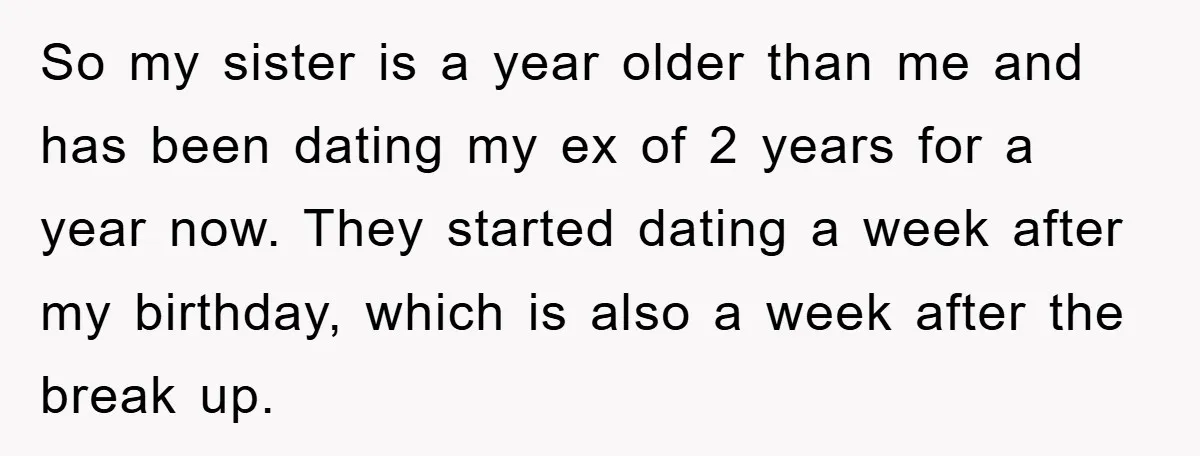 So my sister is a year older than me and has been dating my ex of 2 years for a year now. They started dating a week after my birthday,...