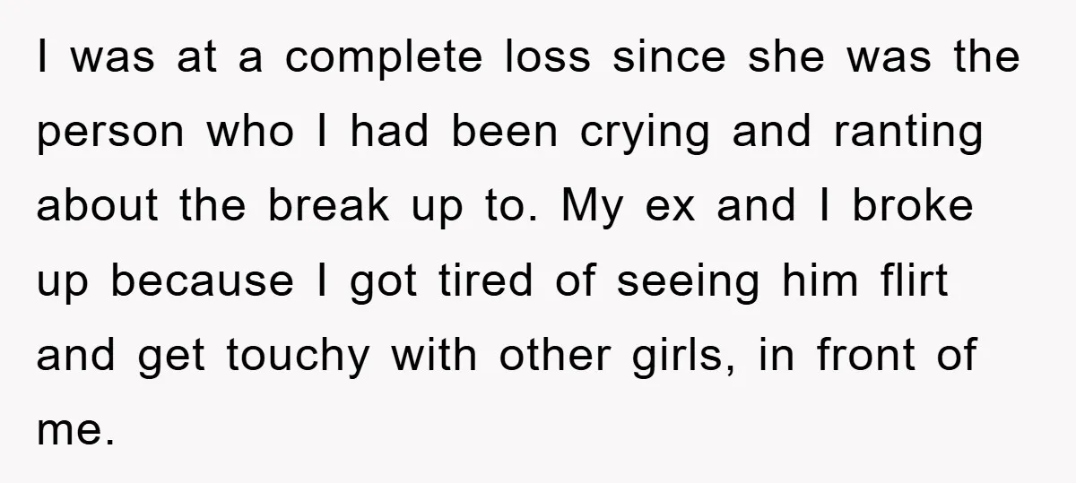 I was at a complete loss since she was the person who I had been crying and ranting about the break up to. My ex and I broke up because...