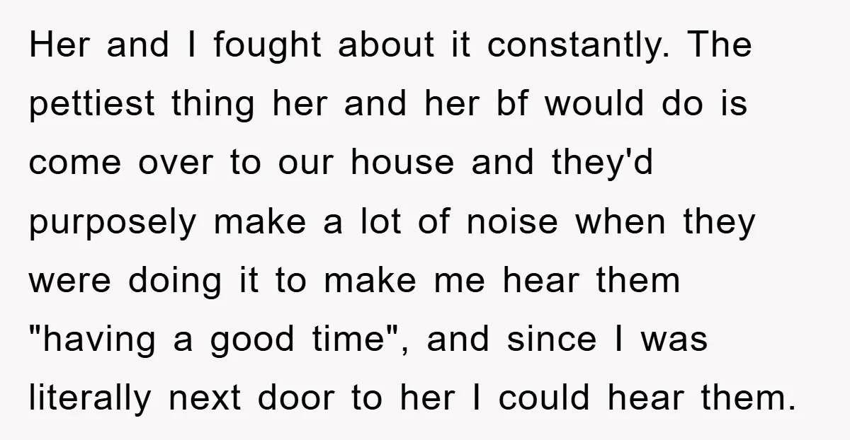 Her and I fought about it constantly. The pettiest thing her and her bf would do is come over to our house and they'd purposely make a lot of noise...