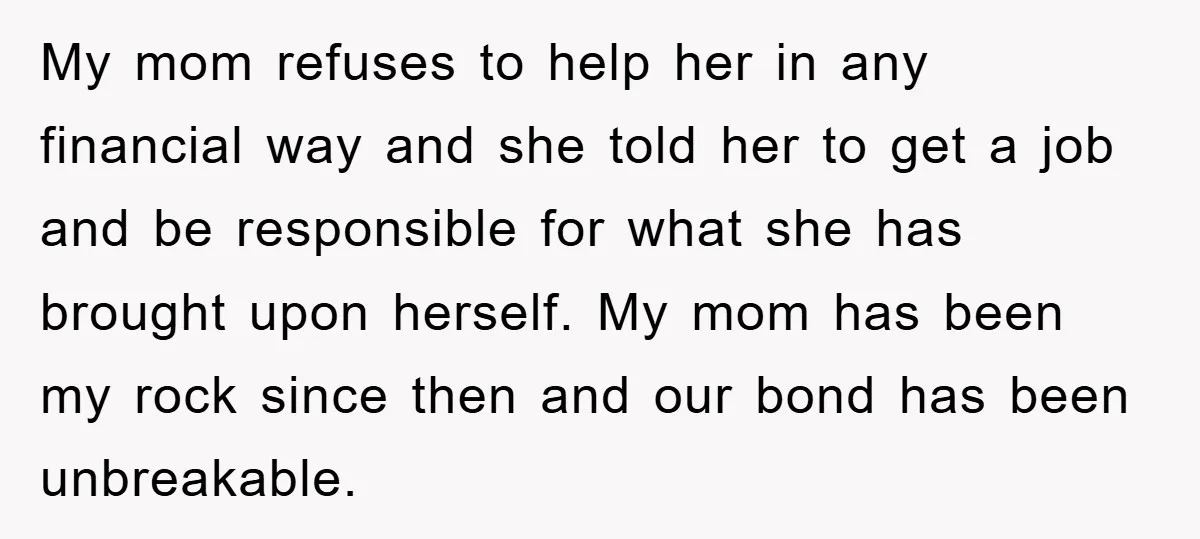 My mom refuses to help her in any financial way and she told her to get a job and be responsible for what she has brought upon herself. My mom...