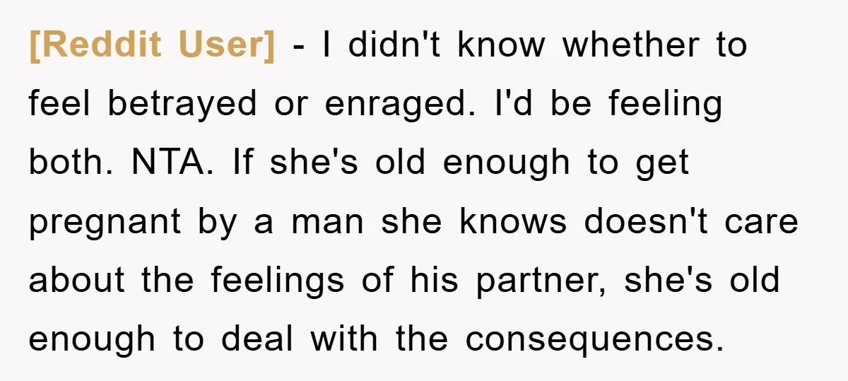 [Reddit User] - I didn't know whether to feel betrayed or enraged. I'd be feeling both. NTA. If she's old enough to get pregnant by a man she knows doesn't...