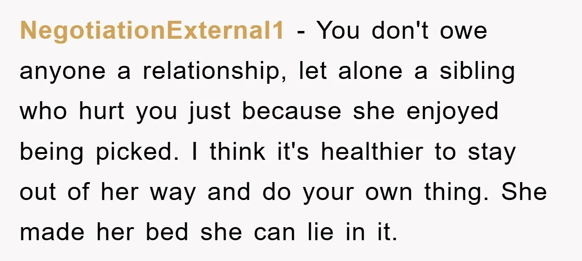 NegotiationExternal1 - You don't owe anyone a relationship, let alone a sibling who hurt you just because she enjoyed being picked. I think it's healthier to stay out of her...