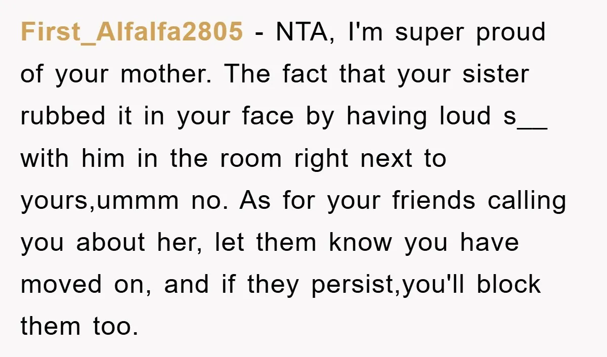 First_Alfalfa2805 - NTA, I'm super proud of your mother. The fact that your sister rubbed it in your face by having loud s__ with him in the room right next...