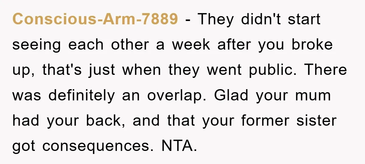 Conscious-Arm-7889 - They didn't start seeing each other a week after you broke up, that's just when they went public. There was definitely an overlap. Glad your mum had your...