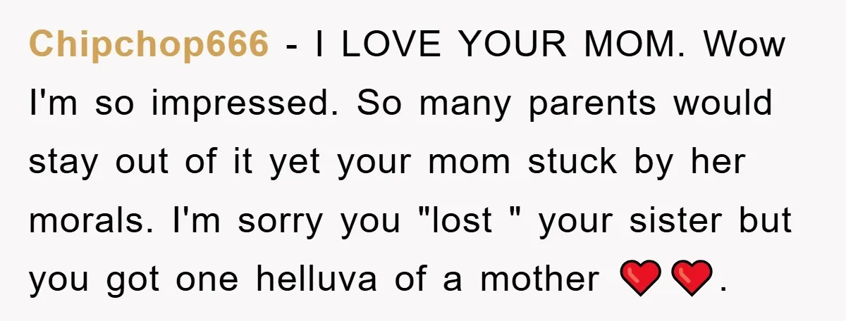 Chipchop666 - I LOVE YOUR MOM. Wow I'm so impressed. So many parents would stay out of it yet your mom stuck by her morals. I'm sorry you "lost "...