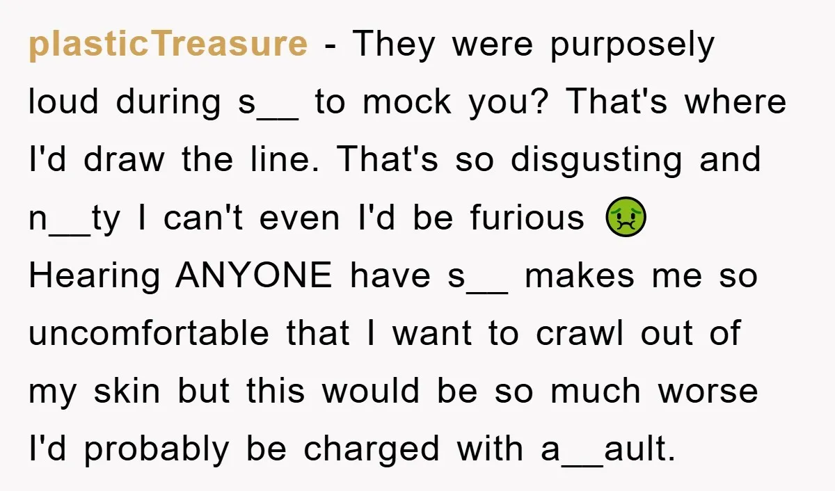 plasticTreasure - They were purposely loud during s__ to mock you? That's where I'd draw the line. That's so disgusting and n__ty I can't even I'd be furious 🤢 Hearing...