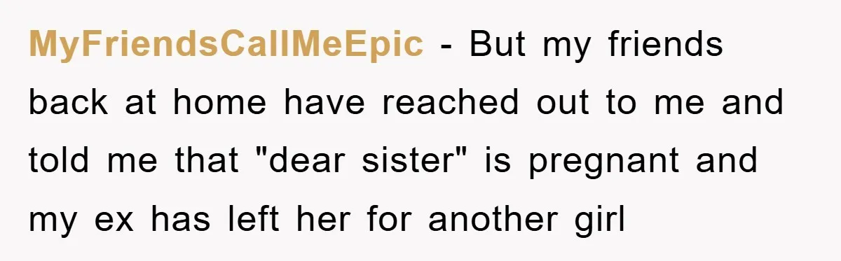 MyFriendsCallMeEpic - But my friends back at home have reached out to me and told me that "dear sister" is pregnant and my ex has left her for another girl...