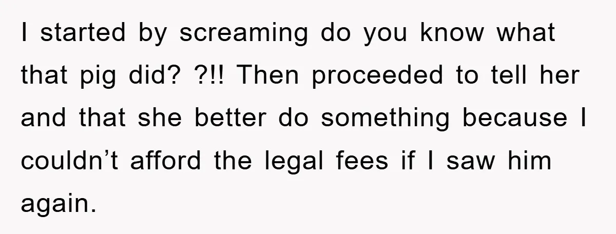 I started by screaming do you know what that pig did? ?!! Then proceeded to tell her and that she better do something because I couldn’t afford the legal fees...