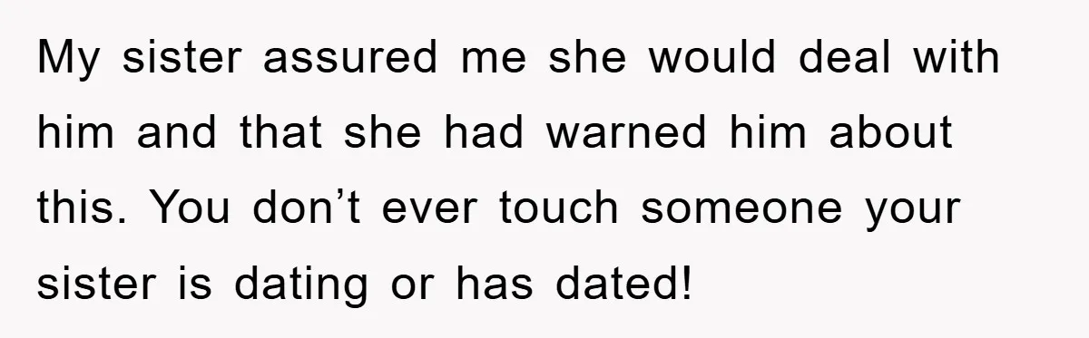 My sister assured me she would deal with him and that she had warned him about this. You don’t ever touch someone your sister is dating or has dated!