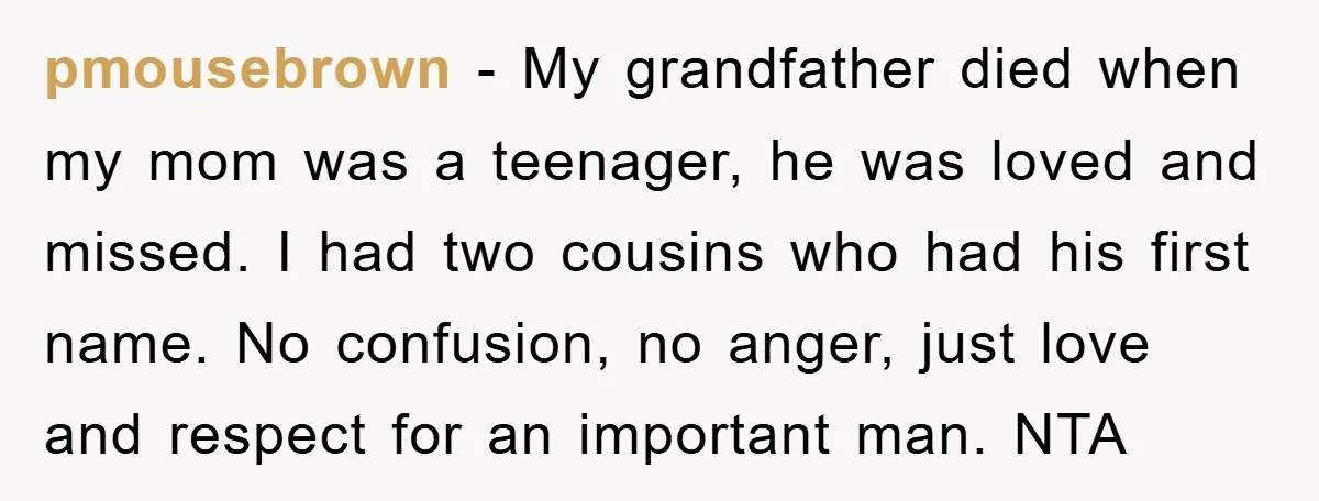 pmousebrown − My grandfather died when my mom was a teenager, he was loved and missed. I had two cousins who had his first name. No confusion, no anger, just...