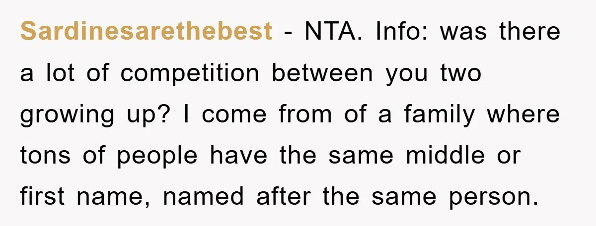 Sardinesarethebest − NTA. Info: was there a lot of competition between you two growing up? I come from of a family where tons of people have the same middle or...