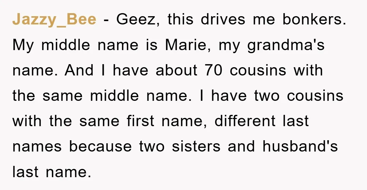 Jazzy_Bee − Geez, this drives me bonkers. My middle name is Marie, my grandma's name. And I have about 70 cousins with the same middle name. I have two cousins...