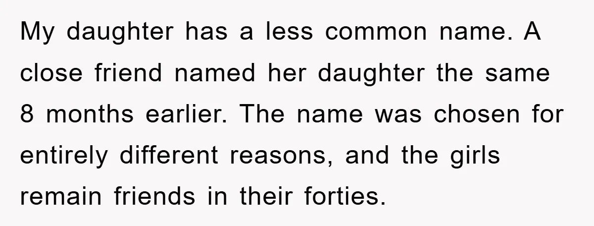 My daughter has a less common name. A close friend named her daughter the same 8 months earlier. The name was chosen for entirely different reasons, and the girls remain...