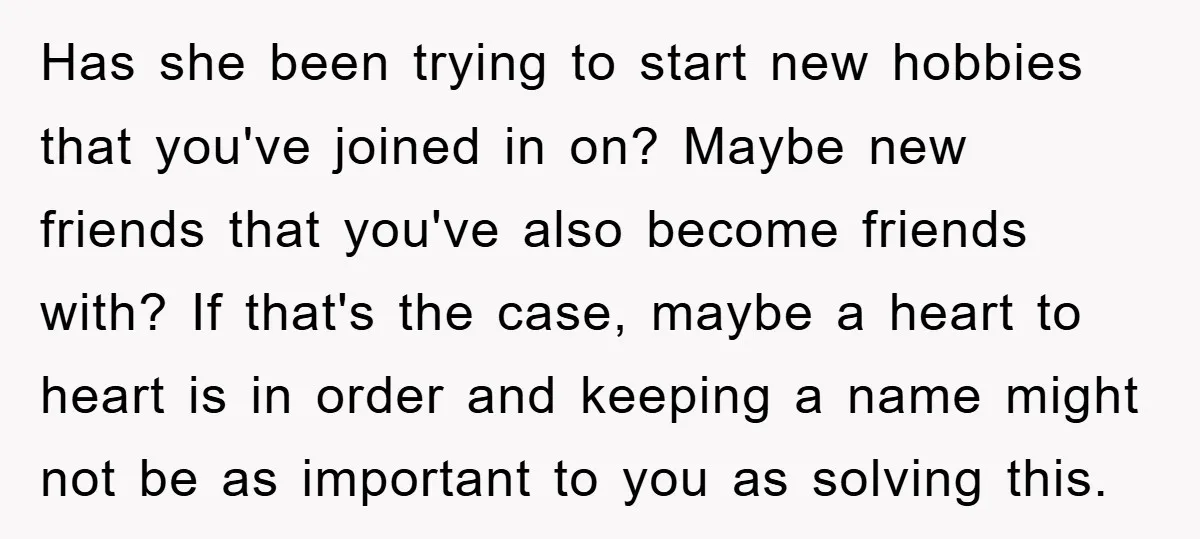 Has she been trying to start new hobbies that you've joined in on? Maybe new friends that you've also become friends with? If that's the case, maybe a heart to...