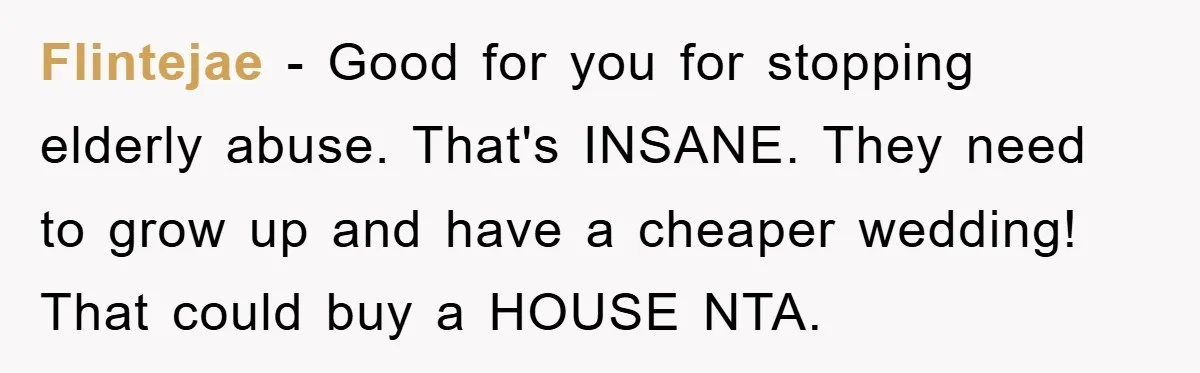 Flintejae − Good for you for stopping elderly abuse. That's INSANE. They need to grow up and have a cheaper wedding! That could buy a HOUSE NTA.